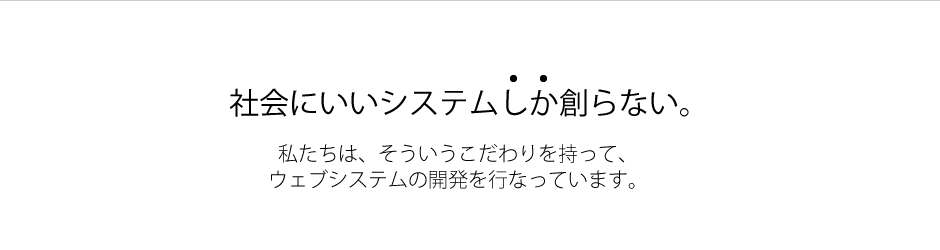 社会にいいシステムしか創らない。 私たちは、そういうこだわりを持って、ウェブシステムの開発を行なっています。